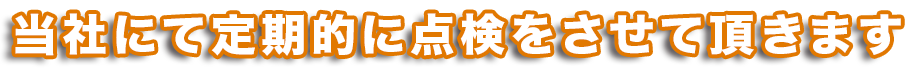当社にて定期的に点検させて頂きます。